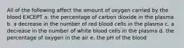 All of the following affect the amount of oxygen carried by the blood EXCEPT a. the percentage of carbon dioxide in the plasma b. a decrease in the number of red blood cells in the plasma c. a decrease in the number of white blood cells in the plasma d. the percentage of oxygen in the air e. the pH of the blood