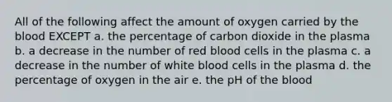 All of the following affect the amount of oxygen carried by the blood EXCEPT a. the percentage of carbon dioxide in the plasma b. a decrease in the number of red blood cells in the plasma c. a decrease in the number of white blood cells in the plasma d. the percentage of oxygen in the air e. the pH of the blood