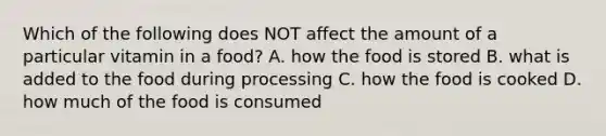 Which of the following does NOT affect the amount of a particular vitamin in a food? A. how the food is stored B. what is added to the food during processing C. how the food is cooked D. how much of the food is consumed