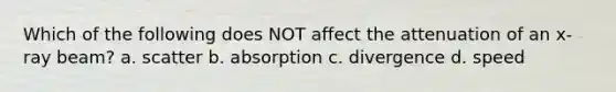 Which of the following does NOT affect the attenuation of an x-ray beam? a. scatter b. absorption c. divergence d. speed