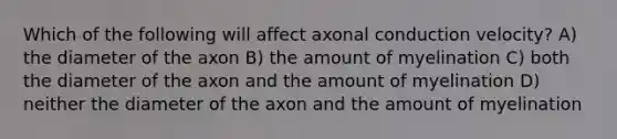 Which of the following will affect axonal conduction velocity? A) the diameter of the axon B) the amount of myelination C) both the diameter of the axon and the amount of myelination D) neither the diameter of the axon and the amount of myelination