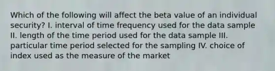 Which of the following will affect the beta value of an individual security? I. interval of time frequency used for the data sample II. length of the time period used for the data sample III. particular time period selected for the sampling IV. choice of index used as the measure of the market