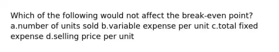 Which of the following would not affect the break-even point? a.number of units sold b.variable expense per unit c.total fixed expense d.selling price per unit