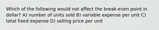 Which of the following would not affect the break-even point in dollar? A) number of units sold B) variable expense per unit C) total fixed expense D) selling price per unit