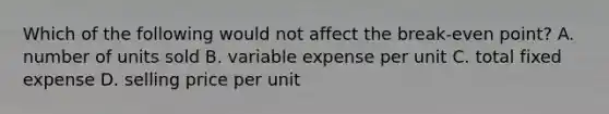 Which of the following would not affect the break-even point? A. number of units sold B. variable expense per unit C. total fixed expense D. selling price per unit