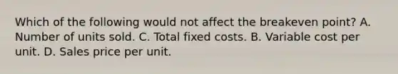 Which of the following would not affect the breakeven point? A. Number of units sold. C. Total fixed costs. B. Variable cost per unit. D. Sales price per unit.