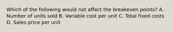 Which of the following would not affect the breakeven points? A. Number of units sold B. Variable cost per unit C. Total fixed costs D. Sales price per unit