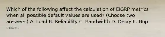 Which of the following affect the calculation of EIGRP metrics when all possible default values are used? (Choose two answers.) A. Load B. Reliability C. Bandwidth D. Delay E. Hop count