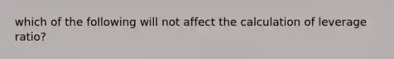 which of the following will not affect the calculation of leverage ratio?