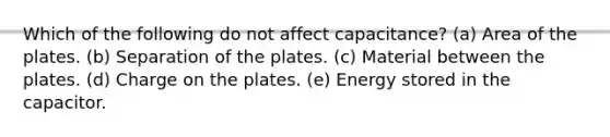 Which of the following do not affect capacitance? (a) Area of the plates. (b) Separation of the plates. (c) Material between the plates. (d) Charge on the plates. (e) Energy stored in the capacitor.