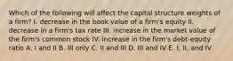 Which of the following will affect the capital structure weights of a firm? I. decrease in the book value of a firm's equity II. decrease in a firm's tax rate III. increase in the market value of the firm's common stock IV. increase in the firm's debt-equity ratio A. I and II B. III only C. II and III D. III and IV E. I, II, and IV