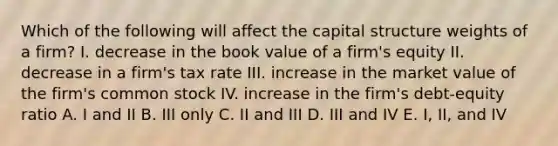 Which of the following will affect the capital structure weights of a firm? I. decrease in the book value of a firm's equity II. decrease in a firm's tax rate III. increase in the market value of the firm's common stock IV. increase in the firm's debt-equity ratio A. I and II B. III only C. II and III D. III and IV E. I, II, and IV