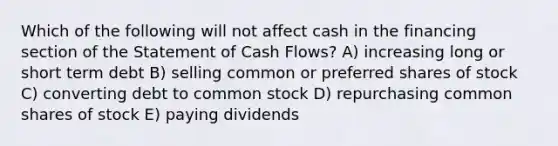 Which of the following will not affect cash in the financing section of the Statement of Cash Flows? A) increasing long or short term debt B) selling common or preferred shares of stock C) converting debt to common stock D) repurchasing common shares of stock E) paying dividends