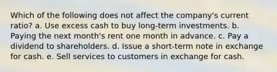 Which of the following does not affect the company's current ratio? a. Use excess cash to buy long-term investments. b. Paying the next month's rent one month in advance. c. Pay a dividend to shareholders. d. Issue a short-term note in exchange for cash. e. Sell services to customers in exchange for cash.