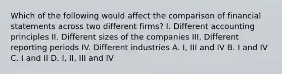 Which of the following would affect the comparison of financial statements across two different firms? I. Different accounting principles II. Different sizes of the companies III. Different reporting periods IV. Different industries A. I, III and IV B. I and IV C. I and II D. I, II, III and IV