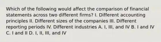 Which of the following would affect the comparison of financial statements across two different firms? I. Different accounting principles II. Different sizes of the companies III. Different reporting periods IV. Different industries A. I, III, and IV B. I and IV C. I and II D. I, II, III, and IV