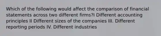 Which of the following would affect the comparison of financial statements across two different firms?I Different accounting principles II Different sizes of the companies III. Different reporting periods IV. Different industries