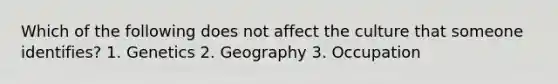 Which of the following does not affect the culture that someone identifies? 1. Genetics 2. Geography 3. Occupation