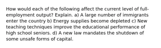 How would each of the following affect the current level of full- employment output? Explain. a) A large number of immigrants enter the country b) Energy supplies become depleted c) New teaching techniques improve the educational performance of high school seniors. d) A new law mandates the shutdown of some unsafe forms of capital.