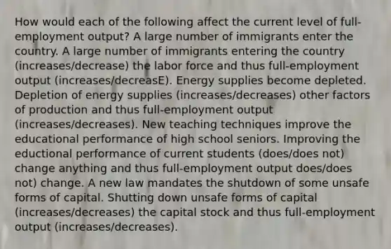 How would each of the following affect the current level of​ full-employment output? A large number of immigrants enter the country. A large number of immigrants entering the country (increases/decrease) the labor force and thus​ full-employment output (increases/decreasE). Energy supplies become depleted. Depletion of energy supplies (increases/decreases) other factors of production and thus​ full-employment output (increases/decreases). New teaching techniques improve the educational performance of high school seniors. Improving the eductional performance of current students (does/does not) change anything and thus​ full-employment output does/does not) change. A new law mandates the shutdown of some unsafe forms of capital. Shutting down unsafe forms of capital (increases/decreases) the capital stock and thus​ full-employment output (increases/decreases).