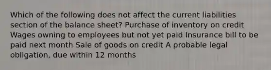 Which of the following does not affect the current liabilities section of the balance sheet? Purchase of inventory on credit Wages owning to employees but not yet paid Insurance bill to be paid next month Sale of goods on credit A probable legal obligation, due within 12 months