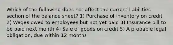 Which of the following does not affect the current liabilities section of the balance sheet? 1) Purchase of inventory on credit 2) Wages owed to employees but not yet paid 3) Insurance bill to be paid next month 4) Sale of goods on credit 5) A probable legal obligation, due within 12 months