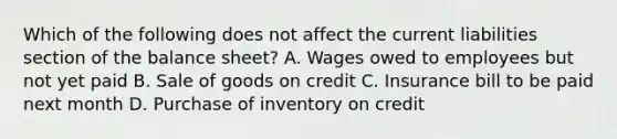 Which of the following does not affect the current liabilities section of the balance sheet? A. Wages owed to employees but not yet paid B. Sale of goods on credit C. Insurance bill to be paid next month D. Purchase of inventory on credit