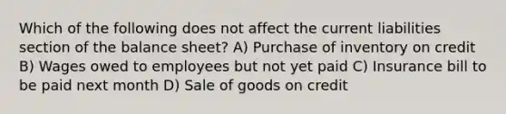 Which of the following does not affect the current liabilities section of the balance sheet? A) Purchase of inventory on credit B) Wages owed to employees but not yet paid C) Insurance bill to be paid next month D) Sale of goods on credit