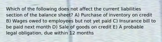 Which of the following does not affect the current liabilities section of the balance sheet? A) Purchase of inventory on credit B) Wages owed to employees but not yet paid C) Insurance bill to be paid next month D) Sale of goods on credit E) A probable legal obligation, due within 12 months