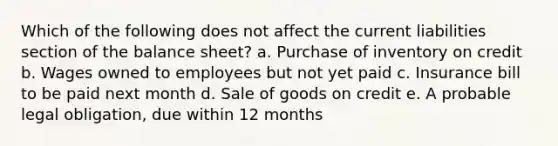 Which of the following does not affect the current liabilities section of the balance sheet? a. Purchase of inventory on credit b. Wages owned to employees but not yet paid c. Insurance bill to be paid next month d. Sale of goods on credit e. A probable legal obligation, due within 12 months