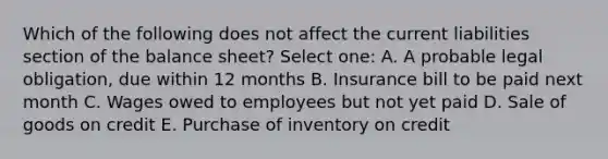 Which of the following does not affect the current liabilities section of the balance sheet? Select one: A. A probable legal obligation, due within 12 months B. Insurance bill to be paid next month C. Wages owed to employees but not yet paid D. Sale of goods on credit E. Purchase of inventory on credit