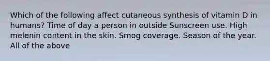 Which of the following affect cutaneous synthesis of vitamin D in humans? Time of day a person in outside Sunscreen use. High melenin content in the skin. Smog coverage. Season of the year. All of the above