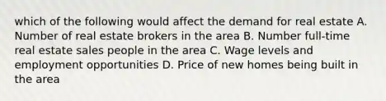 which of the following would affect the demand for real estate A. Number of real estate brokers in the area B. Number full-time real estate sales people in the area C. Wage levels and employment opportunities D. Price of new homes being built in the area