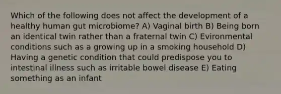 Which of the following does not affect the development of a healthy human gut microbiome? A) Vaginal birth B) Being born an identical twin rather than a fraternal twin C) Evironmental conditions such as a growing up in a smoking household D) Having a genetic condition that could predispose you to intestinal illness such as irritable bowel disease E) Eating something as an infant