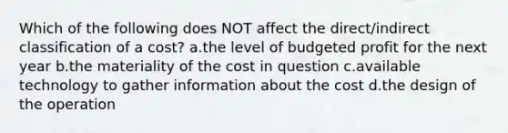 Which of the following does NOT affect the direct/indirect classification of a cost? ​a.​the level of budgeted profit for the next year ​b.​the materiality of the cost in question ​c.​available technology to gather information about the cost ​d.​the design of the operation