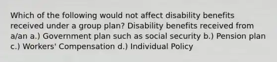 Which of the following would not affect disability benefits received under a group plan? Disability benefits received from a/an a.) Government plan such as social security b.) Pension plan c.) Workers' Compensation d.) Individual Policy