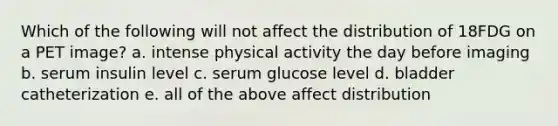 Which of the following will not affect the distribution of 18FDG on a PET image? a. intense physical activity the day before imaging b. serum insulin level c. serum glucose level d. bladder catheterization e. all of the above affect distribution