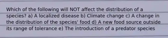 Which of the following will NOT affect the distribution of a species? a) A localized disease b) Climate change c) A change in the distribution of the species' food d) A new food source outside its range of tolerance e) The introduction of a predator species