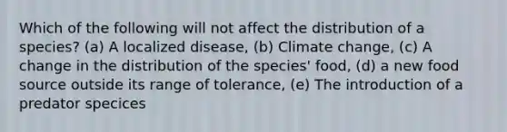 Which of the following will not affect the distribution of a species? (a) A localized disease, (b) Climate change, (c) A change in the distribution of the species' food, (d) a new food source outside its range of tolerance, (e) The introduction of a predator specices