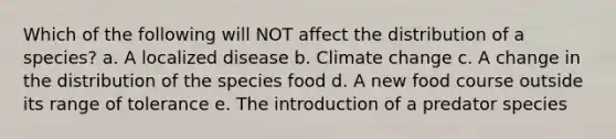 Which of the following will NOT affect the distribution of a species? a. A localized disease b. Climate change c. A change in the distribution of the species food d. A new food course outside its range of tolerance e. The introduction of a predator species