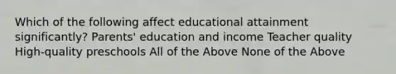 Which of the following affect educational attainment significantly? Parents' education and income Teacher quality High-quality preschools All of the Above None of the Above