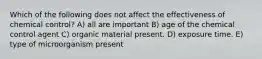 Which of the following does not affect the effectiveness of chemical control? A) all are important B) age of the chemical control agent C) organic material present. D) exposure time. E) type of microorganism present