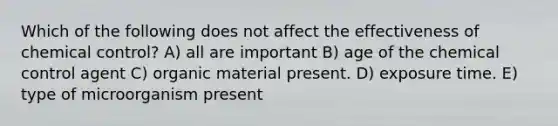 Which of the following does not affect the effectiveness of chemical control? A) all are important B) age of the chemical control agent C) organic material present. D) exposure time. E) type of microorganism present