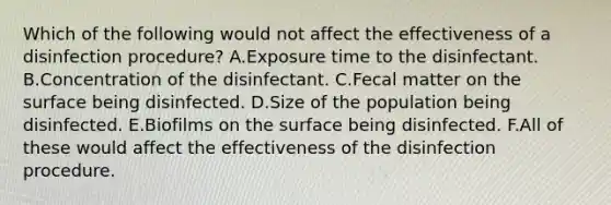 Which of the following would not affect the effectiveness of a disinfection procedure? A.Exposure time to the disinfectant. B.Concentration of the disinfectant. C.Fecal matter on the surface being disinfected. D.Size of the population being disinfected. E.Biofilms on the surface being disinfected. F.All of these would affect the effectiveness of the disinfection procedure.