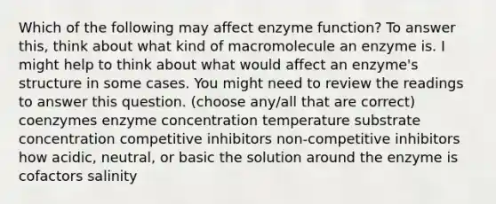 Which of the following may affect enzyme function? To answer this, think about what kind of macromolecule an enzyme is. I might help to think about what would affect an enzyme's structure in some cases. You might need to review the readings to answer this question. (choose any/all that are correct) coenzymes enzyme concentration temperature substrate concentration competitive inhibitors non-competitive inhibitors how acidic, neutral, or basic the solution around the enzyme is cofactors salinity