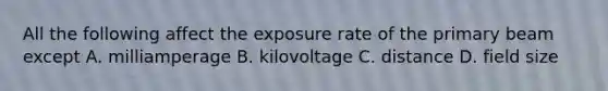 All the following affect the exposure rate of the primary beam except A. milliamperage B. kilovoltage C. distance D. field size