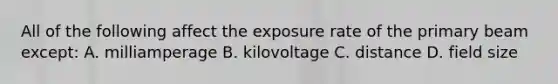 All of the following affect the exposure rate of the primary beam except: A. milliamperage B. kilovoltage C. distance D. field size