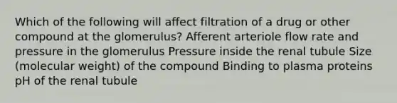 Which of the following will affect filtration of a drug or other compound at the glomerulus? Afferent arteriole flow rate and pressure in the glomerulus Pressure inside the renal tubule Size (molecular weight) of the compound Binding to plasma proteins pH of the renal tubule