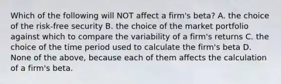 Which of the following will NOT affect a firm's beta? A. the choice of the risk-free security B. the choice of the market portfolio against which to compare the variability of a firm's returns C. the choice of the time period used to calculate the firm's beta D. None of the above, because each of them affects the calculation of a firm's beta.