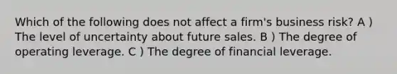 Which of the following does not affect a firm's business risk? A ) The level of uncertainty about future sales. B ) The degree of operating leverage. C ) The degree of financial leverage.